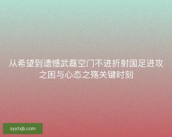 从希望到遗憾武磊空门不进折射国足进攻之困与心态之殇关键时刻