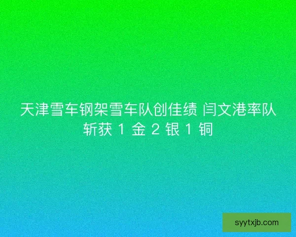 天津雪车钢架雪车队创佳绩 闫文港率队斩获 1 金 2 银 1 铜