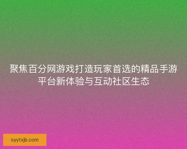 聚焦百分网游戏打造玩家首选的精品手游平台新体验与互动社区生态