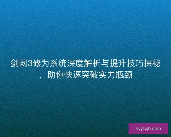 剑网3修为系统深度解析与提升技巧探秘，助你快速突破实力瓶颈