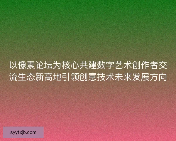 以像素论坛为核心共建数字艺术创作者交流生态新高地引领创意技术未来发展方向