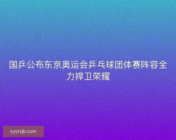 国乒公布东京奥运会乒乓球团体赛阵容全力捍卫荣耀 国乒公布东京奥运会乒乓球团体赛阵容全力捍卫荣耀