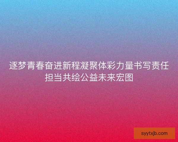 逐梦青春奋进新程凝聚体彩力量书写责任担当共绘公益未来宏图