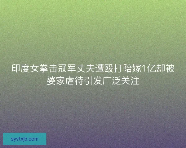 印度女拳击冠军丈夫遭殴打陪嫁1亿却被婆家虐待引发广泛关注