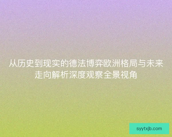 从历史到现实的德法博弈欧洲格局与未来走向解析深度观察全景视角