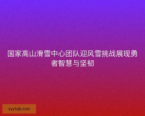 国家高山滑雪中心团队迎风雪挑战展现勇者智慧与坚韧