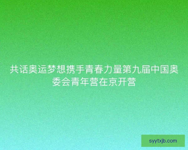 共话奥运梦想携手青春力量第九届中国奥委会青年营在京开营 共话奥运梦想携手青春力量第九届中国奥委会青年营在京开营