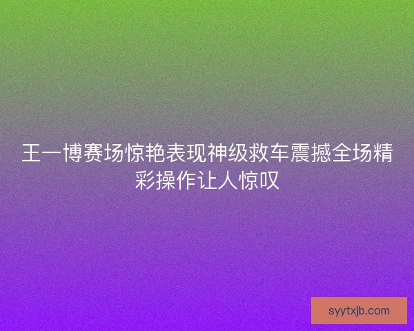 王一博赛场惊艳表现神级救车震撼全场精彩操作让人惊叹