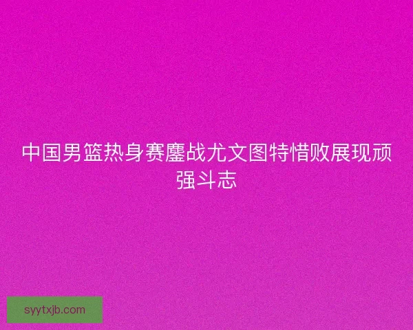 中国男篮热身赛鏖战尤文图特惜败展现顽强斗志