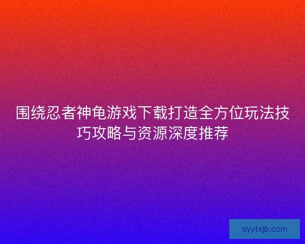 围绕忍者神龟游戏下载打造全方位玩法技巧攻略与资源深度推荐