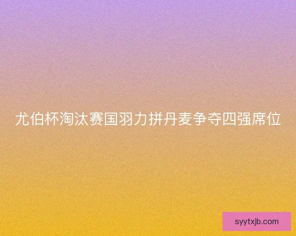 尤伯杯淘汰赛国羽力拼丹麦争夺四强席位 尤伯杯淘汰赛国羽力拼丹麦争夺四强席位