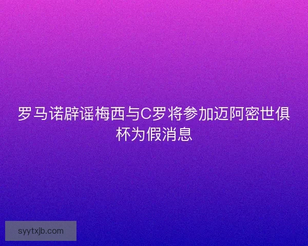 罗马诺辟谣梅西与C罗将参加迈阿密世俱杯为假消息