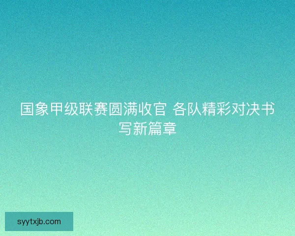 国象甲级联赛圆满收官 各队精彩对决书写新篇章 国象甲级联赛圆满收官 各队精彩对决书写新篇章