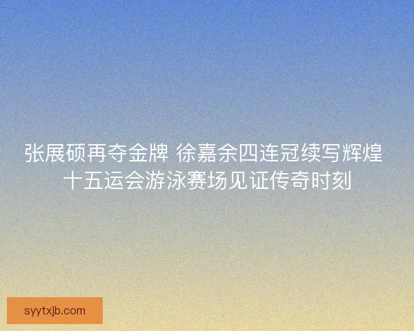 张展硕再夺金牌 徐嘉余四连冠续写辉煌 十五运会游泳赛场见证传奇时刻