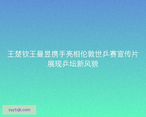 王楚钦王曼昱携手亮相伦敦世乒赛宣传片展现乒坛新风貌