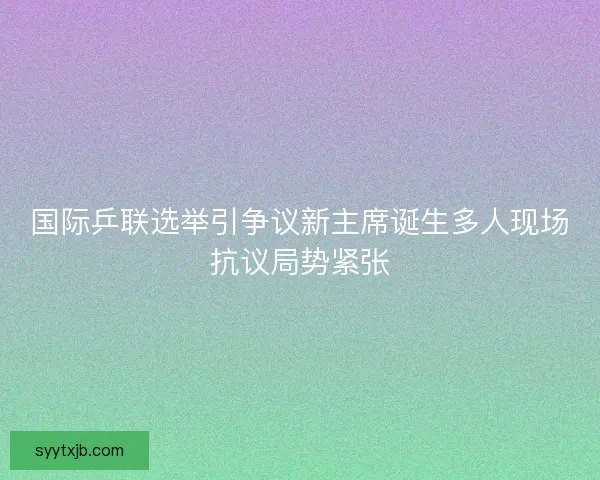 国际乒联选举引争议新主席诞生多人现场抗议局势紧张
