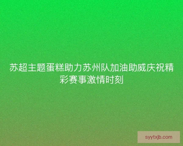 苏超主题蛋糕助力苏州队加油助威庆祝精彩赛事激情时刻