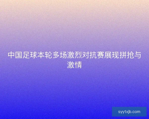 中国足球本轮多场激烈对抗赛展现拼抢与激情 中国足球本轮多场激烈对抗赛展现拼抢与激情