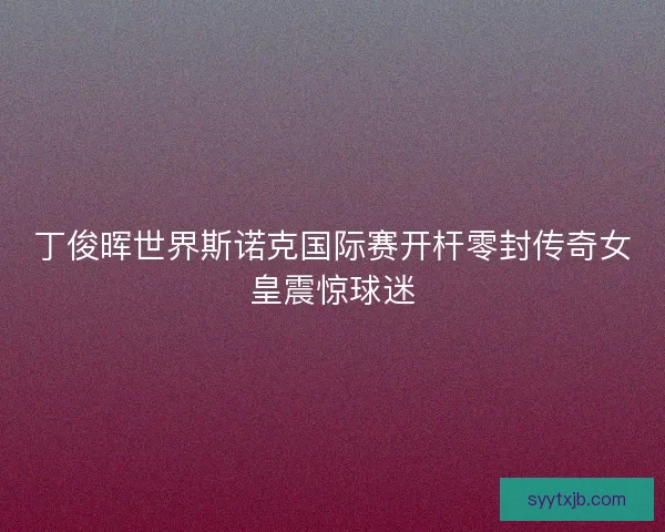 丁俊晖世界斯诺克国际赛开杆零封传奇女皇震惊球迷 丁俊晖世界斯诺克国际赛开杆零封传奇女皇震惊球迷