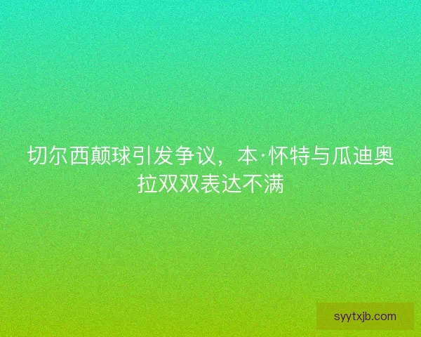 切尔西颠球引发争议,本·怀特与瓜迪奥拉双双表达不满 切尔西颠球引发争议,本·怀特与瓜迪奥拉双双表达不满